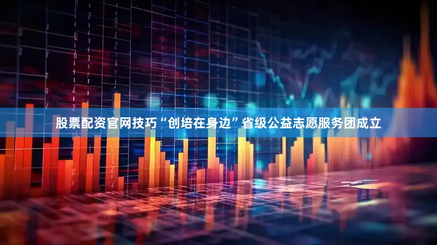 股票配资官网技巧“创培在身边”省级公益志愿服务团成立