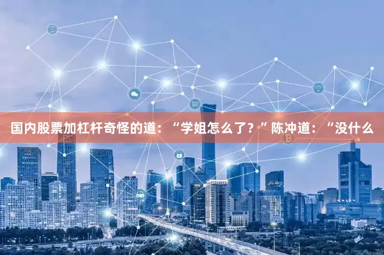 国内股票加杠杆奇怪的道：“学姐怎么了？”陈冲道：“没什么