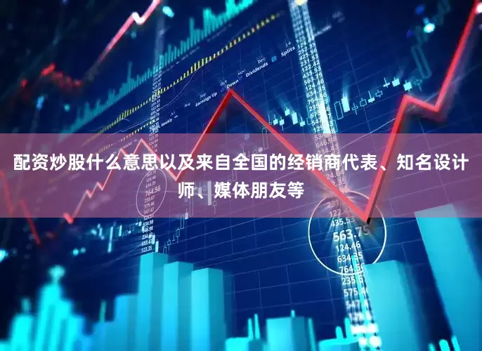 配资炒股什么意思以及来自全国的经销商代表、知名设计师、媒体朋友等
