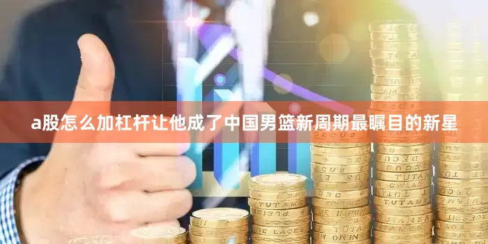 a股怎么加杠杆让他成了中国男篮新周期最瞩目的新星