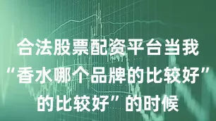 合法股票配资平台当我们在问“香水哪个品牌的比较好”的时候