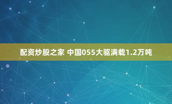 配资炒股之家 中国055大驱满载1.2万吨